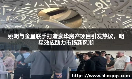 姚明与金星联手打造豪华房产项目引发热议，明星效应助力市场新风潮