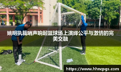 姚明执裁哨声响起篮球场上演绎公平与激情的完美交融